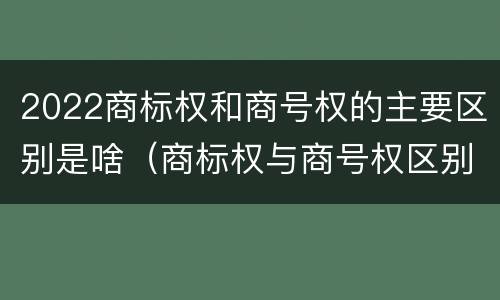 2022商标权和商号权的主要区别是啥（商标权与商号权区别）