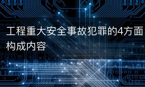 工程重大安全事故犯罪的4方面构成内容