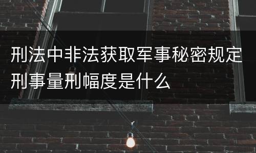 刑法中非法获取军事秘密规定刑事量刑幅度是什么