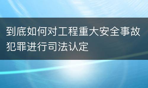 到底如何对工程重大安全事故犯罪进行司法认定