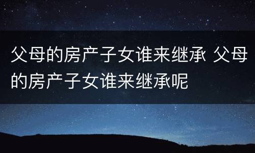 父母的房产子女谁来继承 父母的房产子女谁来继承呢