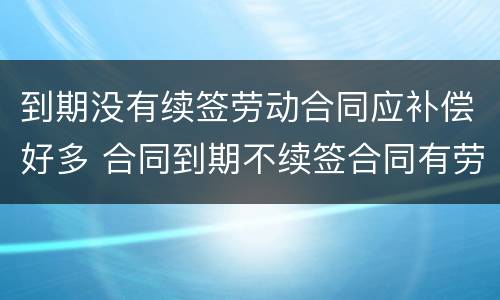 到期没有续签劳动合同应补偿好多 合同到期不续签合同有劳动补偿没