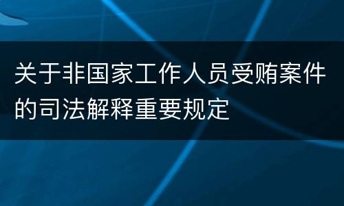 关于非国家工作人员受贿案件的司法解释重要规定