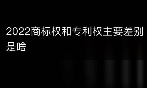 2022商标权和专利权主要差别是啥