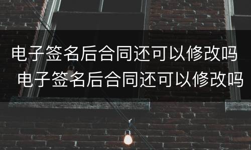 电子签名后合同还可以修改吗 电子签名后合同还可以修改吗