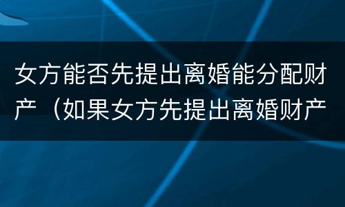 女方能否先提出离婚能分配财产（如果女方先提出离婚财产怎么分割）