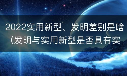 2022实用新型、发明差别是啥（发明与实用新型是否具有实用性）