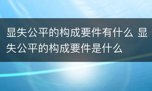 显失公平的构成要件有什么 显失公平的构成要件是什么