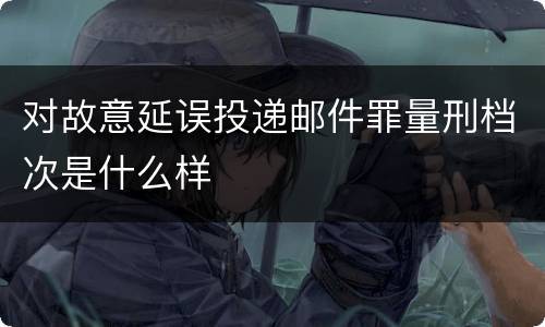 对故意延误投递邮件罪量刑档次是什么样