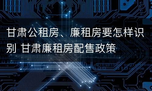 甘肃公租房、廉租房要怎样识别 甘肃廉租房配售政策
