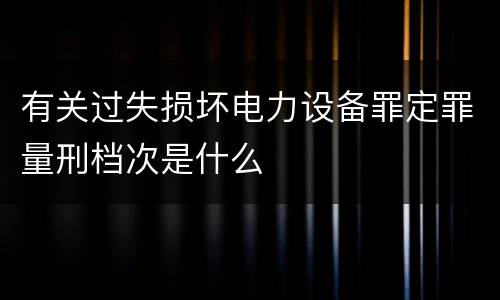 有关过失损坏电力设备罪定罪量刑档次是什么