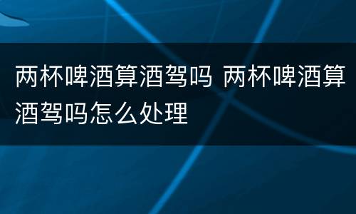 两杯啤酒算酒驾吗 两杯啤酒算酒驾吗怎么处理