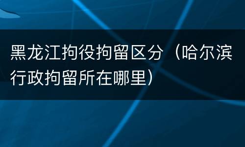 黑龙江拘役拘留区分（哈尔滨行政拘留所在哪里）