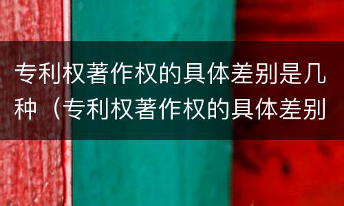 专利权著作权的具体差别是几种（专利权著作权的具体差别是几种情形）