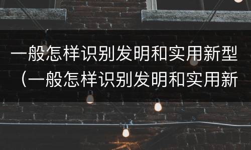 一般怎样识别发明和实用新型（一般怎样识别发明和实用新型技术）