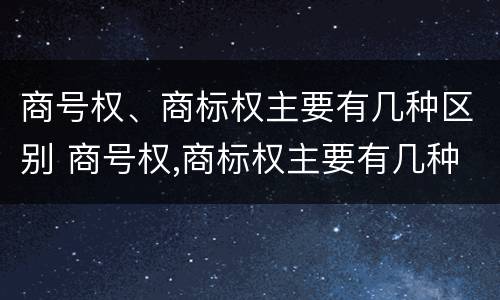 商号权、商标权主要有几种区别 商号权,商标权主要有几种区别是什么