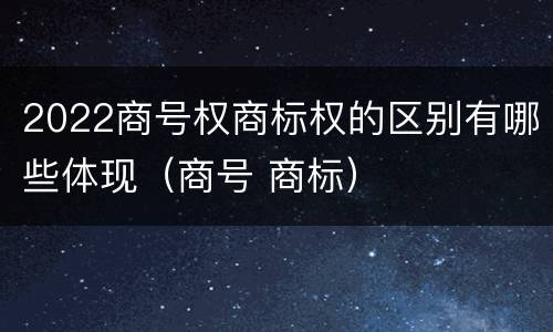 2022商号权商标权的区别有哪些体现（商号 商标）