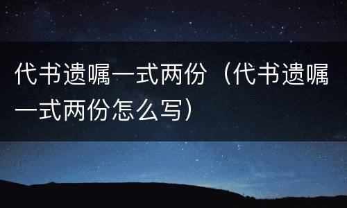 代书遗嘱一式两份（代书遗嘱一式两份怎么写）