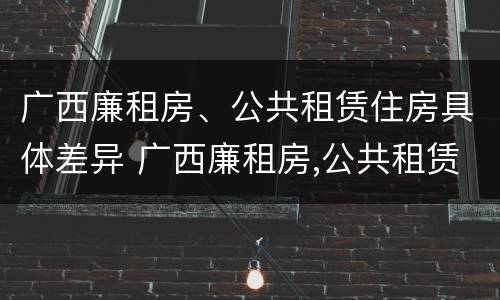 广西廉租房、公共租赁住房具体差异 广西廉租房,公共租赁住房具体差异是什么
