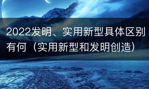 2022发明、实用新型具体区别有何（实用新型和发明创造）