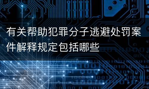 有关帮助犯罪分子逃避处罚案件解释规定包括哪些