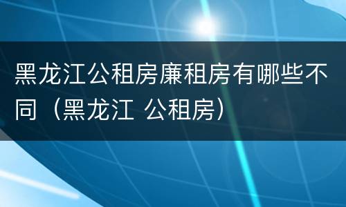 黑龙江公租房廉租房有哪些不同（黑龙江 公租房）