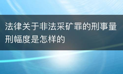 法律关于非法采矿罪的刑事量刑幅度是怎样的
