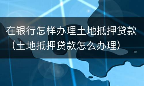 在银行怎样办理土地抵押贷款（土地抵押贷款怎么办理）