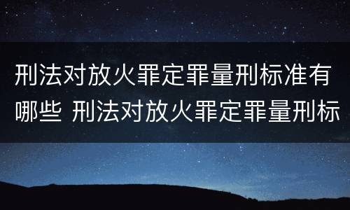 刑法对放火罪定罪量刑标准有哪些 刑法对放火罪定罪量刑标准有哪些规定