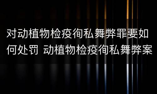 对动植物检疫徇私舞弊罪要如何处罚 动植物检疫徇私舞弊案