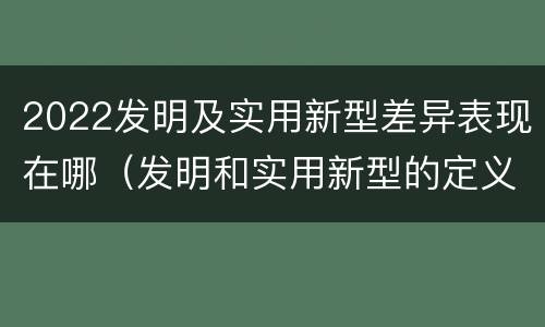 2022发明及实用新型差异表现在哪（发明和实用新型的定义）