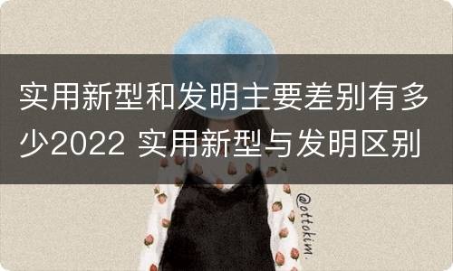 实用新型和发明主要差别有多少2022 实用新型与发明区别