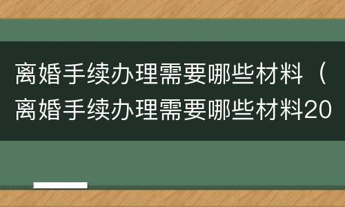 离婚手续办理需要哪些材料（离婚手续办理需要哪些材料2021）