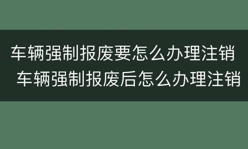 车辆强制报废要怎么办理注销 车辆强制报废后怎么办理注销