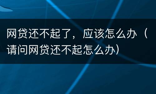 网贷还不起了，应该怎么办（请问网贷还不起怎么办）
