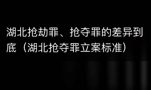 湖北抢劫罪、抢夺罪的差异到底（湖北抢夺罪立案标准）