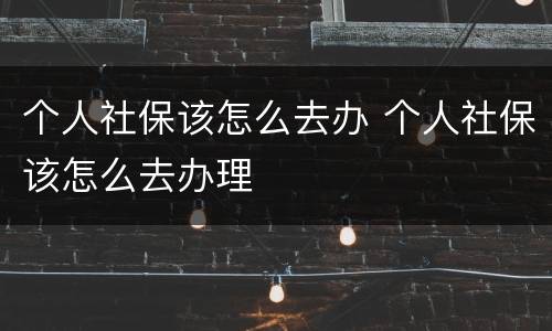 个人社保该怎么去办 个人社保该怎么去办理