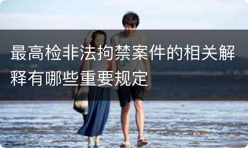 最高检非法拘禁案件的相关解释有哪些重要规定