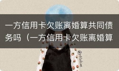 一方信用卡欠账离婚算共同债务吗（一方信用卡欠账离婚算共同债务吗）
