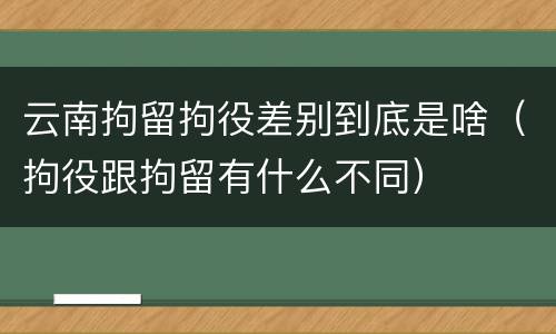 云南拘留拘役差别到底是啥（拘役跟拘留有什么不同）
