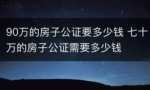 90万的房子公证要多少钱 七十万的房子公证需要多少钱