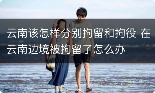 云南该怎样分别拘留和拘役 在云南边境被拘留了怎么办