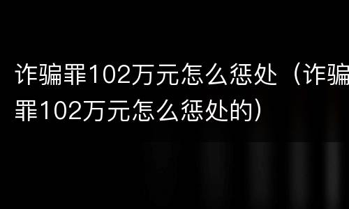 诈骗罪102万元怎么惩处（诈骗罪102万元怎么惩处的）