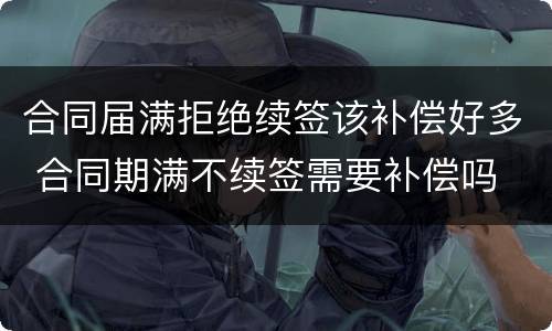 合同届满拒绝续签该补偿好多 合同期满不续签需要补偿吗