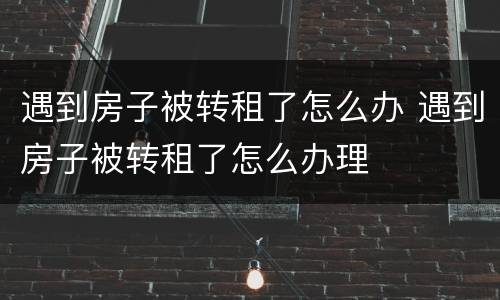 遇到房子被转租了怎么办 遇到房子被转租了怎么办理