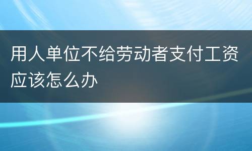 用人单位不给劳动者支付工资应该怎么办