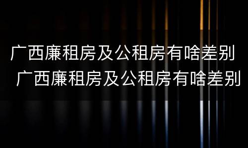 广西廉租房及公租房有啥差别 广西廉租房及公租房有啥差别吗