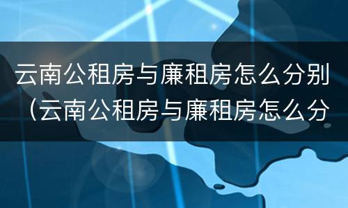 云南公租房与廉租房怎么分别（云南公租房与廉租房怎么分别出租）