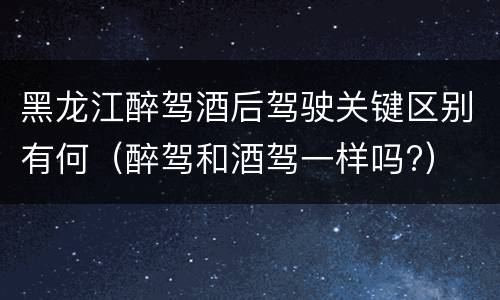 黑龙江醉驾酒后驾驶关键区别有何（醉驾和酒驾一样吗?）