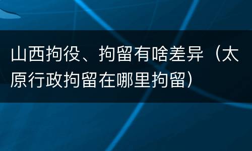 山西拘役、拘留有啥差异（太原行政拘留在哪里拘留）